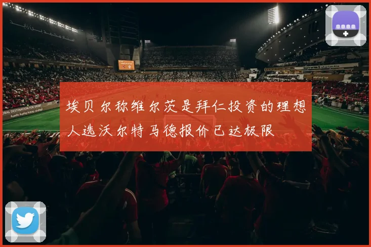 埃贝尔称维尔茨是拜仁投资的理想人选沃尔特马德报价已达极限