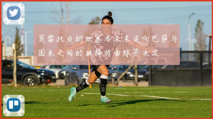 莫雷托分析坎塞洛未来走向巴萨与国米之间的抉择将由球员决定