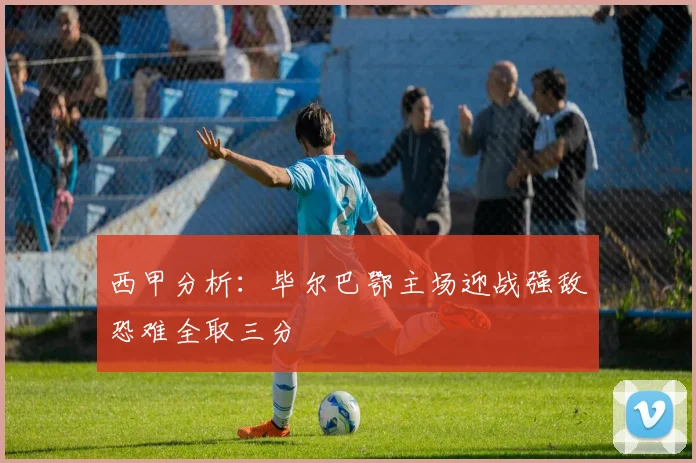 西甲分析：毕尔巴鄂主场迎战强敌恐难全取三分