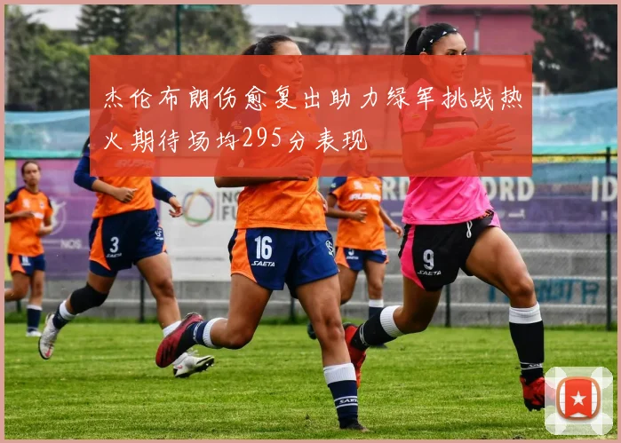杰伦布朗伤愈复出助力绿军挑战热火期待场均295分表现