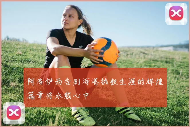 阿洛伊西告别海港执教生涯的辉煌篇章将永载心中