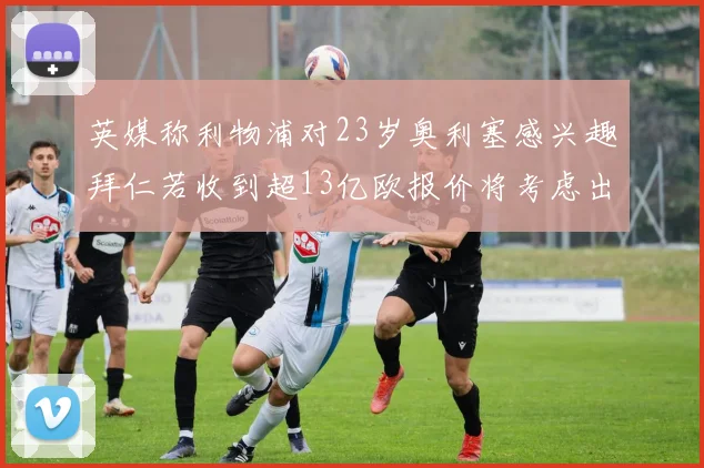 英媒称利物浦对23岁奥利塞感兴趣拜仁若收到超13亿欧报价将考虑出售