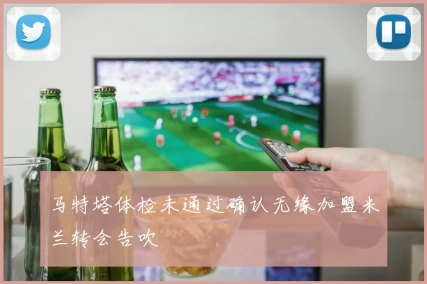 马特塔体检未通过确认无缘加盟米兰转会告吹
