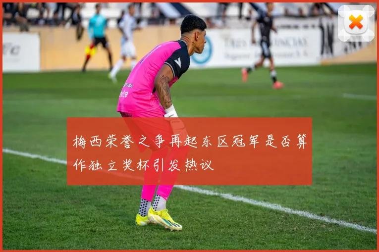 梅西荣誉之争再起东区冠军是否算作独立奖杯引发热议