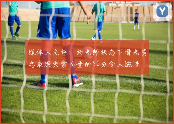 媒体人点评：约老师状态下滑老黄忠表现失常戈登的50分令人惋惜