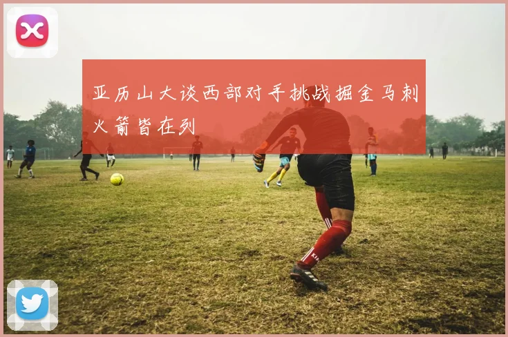 亚历山大谈西部对手挑战掘金马刺火箭皆在列