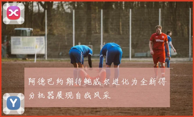 阿德巴约期待鲍威尔进化为全新得分机器展现自我风采