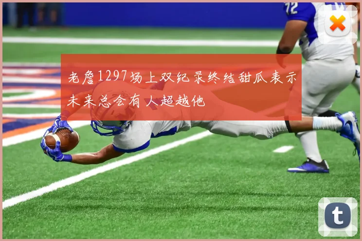 老詹1297场上双纪录终结甜瓜表示未来总会有人超越他