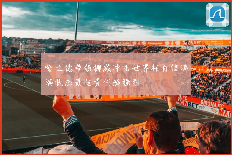 哈兰德带领挪威冲击世界杯自信满满状态最佳责任感强烈