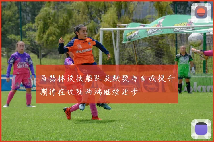 马瑟林谈快船队友默契与自我提升期待在攻防两端继续进步
