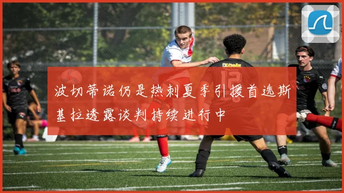 波切蒂诺仍是热刺夏季引援首选斯基拉透露谈判持续进行中