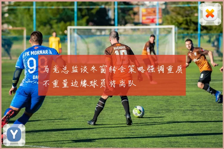 马竞总监谈冬窗转会策略强调重质不重量边缘球员将离队