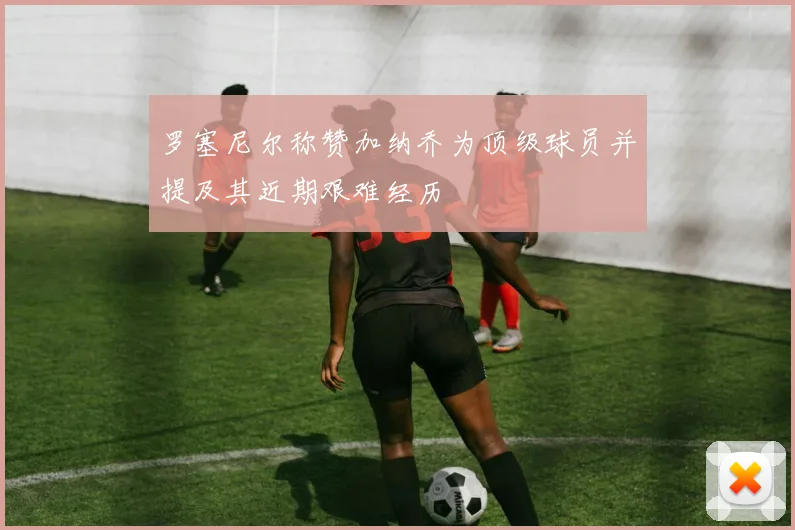 罗塞尼尔称赞加纳乔为顶级球员并提及其近期艰难经历