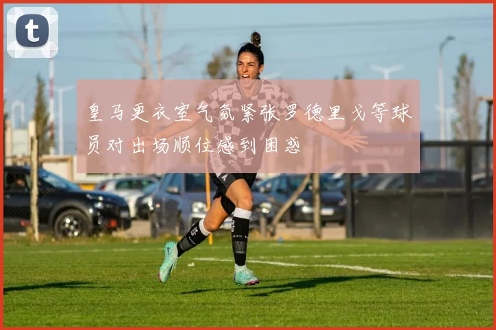皇马更衣室气氛紧张罗德里戈等球员对出场顺位感到困惑