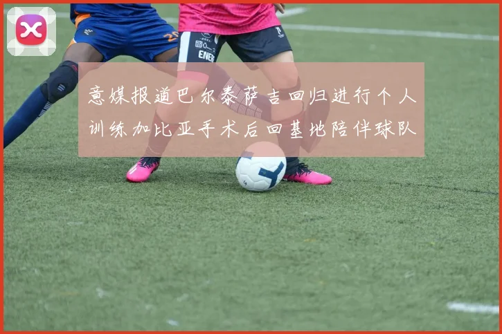 意媒报道巴尔泰萨吉回归进行个人训练加比亚手术后回基地陪伴球队恢复状态
