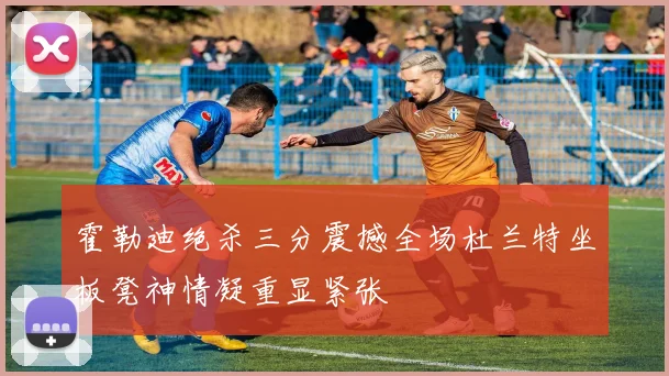 霍勒迪绝杀三分震撼全场杜兰特坐板凳神情凝重显紧张