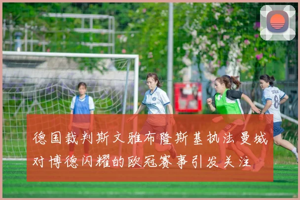 德国裁判斯文雅布隆斯基执法曼城对博德闪耀的欧冠赛事引发关注
