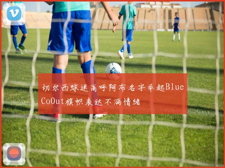 切尔西球迷高呼阿布名字举起BlueCoOut旗帜表达不满情绪